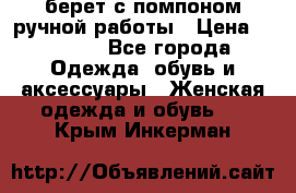 берет с помпоном ручной работы › Цена ­ 2 000 - Все города Одежда, обувь и аксессуары » Женская одежда и обувь   . Крым,Инкерман